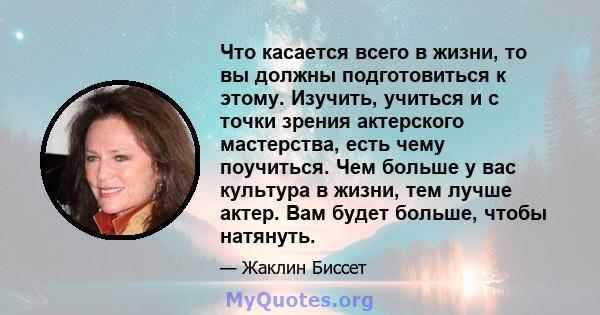 Что касается всего в жизни, то вы должны подготовиться к этому. Изучить, учиться и с точки зрения актерского мастерства, есть чему поучиться. Чем больше у вас культура в жизни, тем лучше актер. Вам будет больше, чтобы