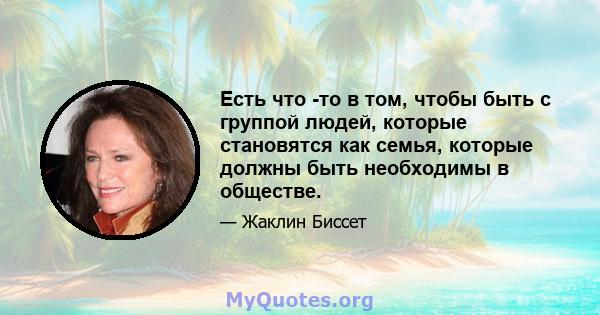 Есть что -то в том, чтобы быть с группой людей, которые становятся как семья, которые должны быть необходимы в обществе.