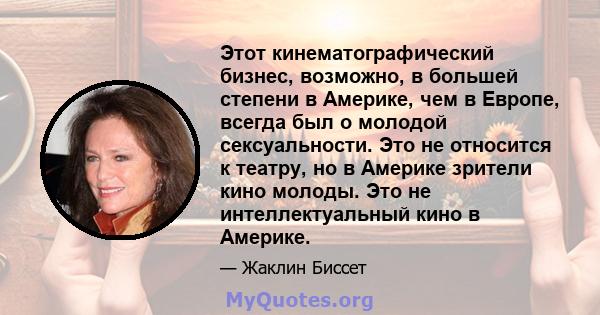 Этот кинематографический бизнес, возможно, в большей степени в Америке, чем в Европе, всегда был о молодой сексуальности. Это не относится к театру, но в Америке зрители кино молоды. Это не интеллектуальный кино в