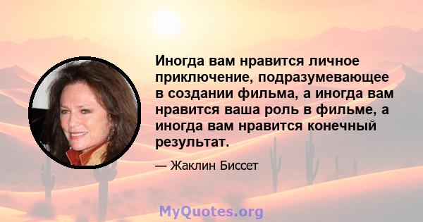 Иногда вам нравится личное приключение, подразумевающее в создании фильма, а иногда вам нравится ваша роль в фильме, а иногда вам нравится конечный результат.