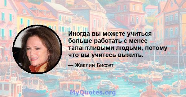 Иногда вы можете учиться больше работать с менее талантливыми людьми, потому что вы учитесь выжить.