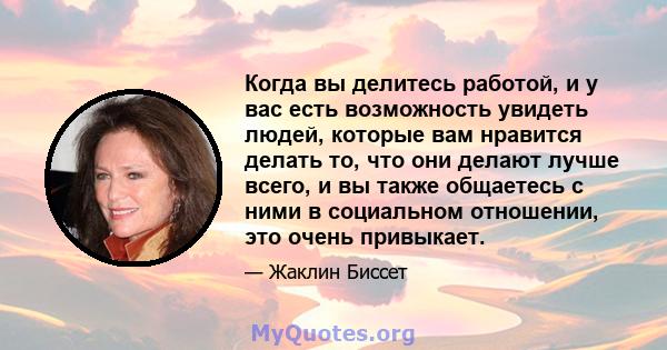 Когда вы делитесь работой, и у вас есть возможность увидеть людей, которые вам нравится делать то, что они делают лучше всего, и вы также общаетесь с ними в социальном отношении, это очень привыкает.