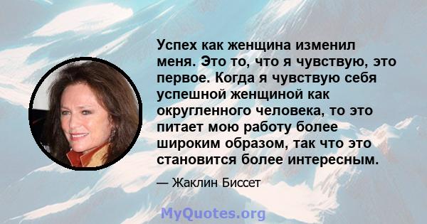 Успех как женщина изменил меня. Это то, что я чувствую, это первое. Когда я чувствую себя успешной женщиной как округленного человека, то это питает мою работу более широким образом, так что это становится более