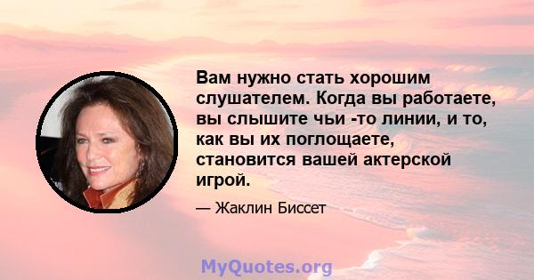 Вам нужно стать хорошим слушателем. Когда вы работаете, вы слышите чьи -то линии, и то, как вы их поглощаете, становится вашей актерской игрой.