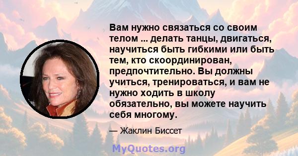 Вам нужно связаться со своим телом ... делать танцы, двигаться, научиться быть гибкими или быть тем, кто скоординирован, предпочтительно. Вы должны учиться, тренироваться, и вам не нужно ходить в школу обязательно, вы