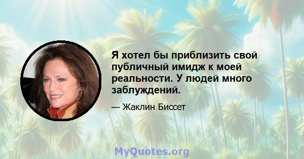 Я хотел бы приблизить свой публичный имидж к моей реальности. У людей много заблуждений.