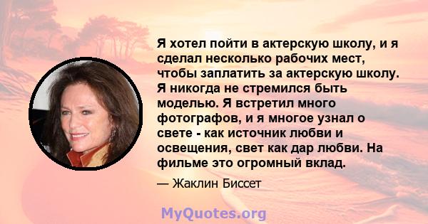 Я хотел пойти в актерскую школу, и я сделал несколько рабочих мест, чтобы заплатить за актерскую школу. Я никогда не стремился быть моделью. Я встретил много фотографов, и я многое узнал о свете - как источник любви и