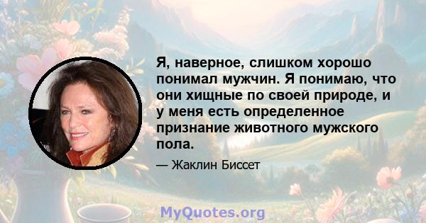 Я, наверное, слишком хорошо понимал мужчин. Я понимаю, что они хищные по своей природе, и у меня есть определенное признание животного мужского пола.