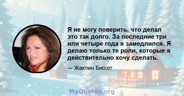 Я не могу поверить, что делал это так долго. За последние три или четыре года я замедлился. Я делаю только те роли, которые я действительно хочу сделать.