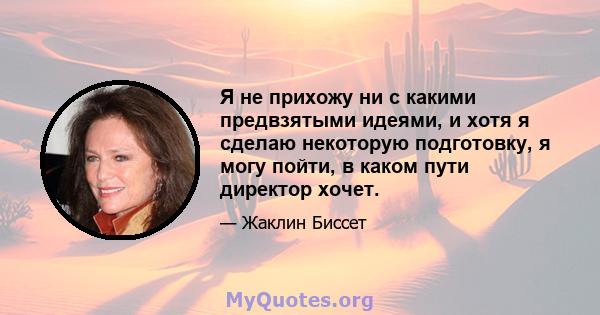 Я не прихожу ни с какими предвзятыми идеями, и хотя я сделаю некоторую подготовку, я могу пойти, в каком пути директор хочет.