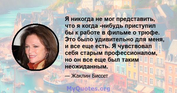 Я никогда не мог представить, что я когда -нибудь приступил бы к работе в фильме о трюфе. Это было удивительно для меня, и все еще есть. Я чувствовал себя старым профессионалом, но он все еще был таким неожиданным.