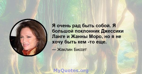 Я очень рад быть собой. Я большой поклонник Джессики Ланге и Жанны Моро, но я не хочу быть кем -то еще.