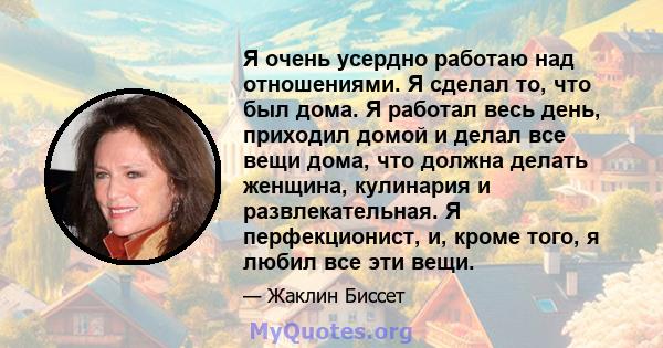 Я очень усердно работаю над отношениями. Я сделал то, что был дома. Я работал весь день, приходил домой и делал все вещи дома, что должна делать женщина, кулинария и развлекательная. Я перфекционист, и, кроме того, я