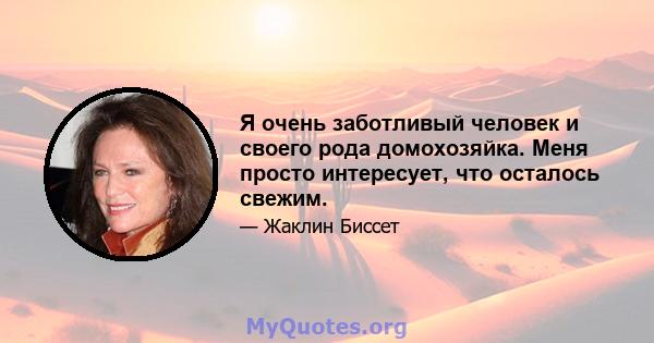 Я очень заботливый человек и своего рода домохозяйка. Меня просто интересует, что осталось свежим.