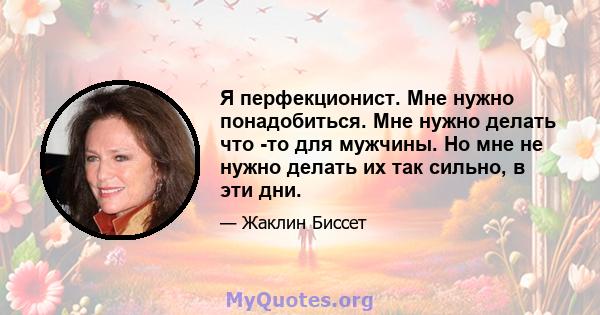 Я перфекционист. Мне нужно понадобиться. Мне нужно делать что -то для мужчины. Но мне не нужно делать их так сильно, в эти дни.