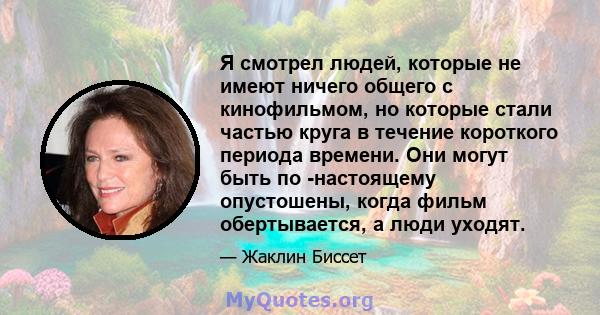 Я смотрел людей, которые не имеют ничего общего с кинофильмом, но которые стали частью круга в течение короткого периода времени. Они могут быть по -настоящему опустошены, когда фильм обертывается, а люди уходят.