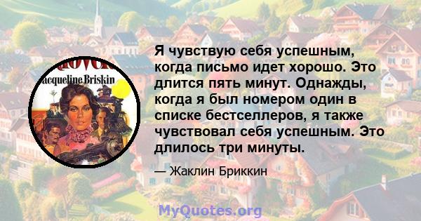 Я чувствую себя успешным, когда письмо идет хорошо. Это длится пять минут. Однажды, когда я был номером один в списке бестселлеров, я также чувствовал себя успешным. Это длилось три минуты.