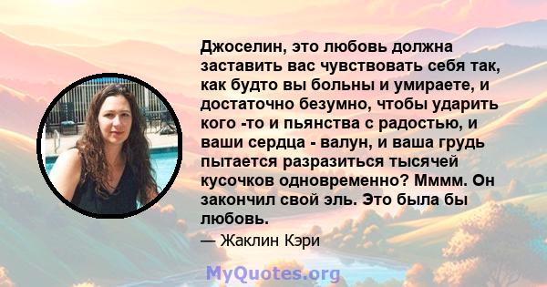 Джоселин, это любовь должна заставить вас чувствовать себя так, как будто вы больны и умираете, и достаточно безумно, чтобы ударить кого -то и пьянства с радостью, и ваши сердца - валун, и ваша грудь пытается