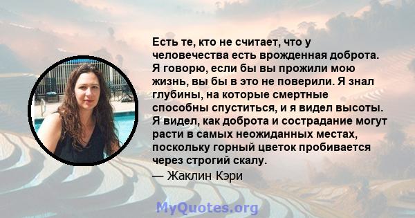 Есть те, кто не считает, что у человечества есть врожденная доброта. Я говорю, если бы вы прожили мою жизнь, вы бы в это не поверили. Я знал глубины, на которые смертные способны спуститься, и я видел высоты. Я видел,