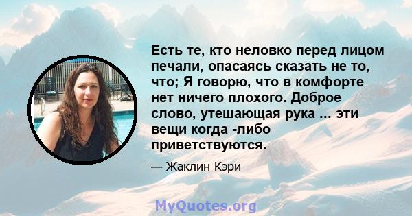 Есть те, кто неловко перед лицом печали, опасаясь сказать не то, что; Я говорю, что в комфорте нет ничего плохого. Доброе слово, утешающая рука ... эти вещи когда -либо приветствуются.