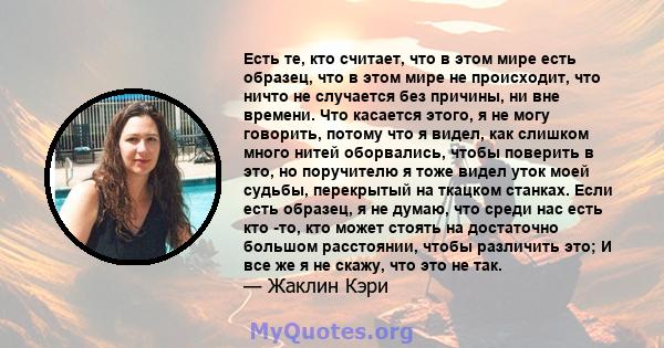 Есть те, кто считает, что в этом мире есть образец, что в этом мире не происходит, что ничто не случается без причины, ни вне времени. Что касается этого, я не могу говорить, потому что я видел, как слишком много нитей