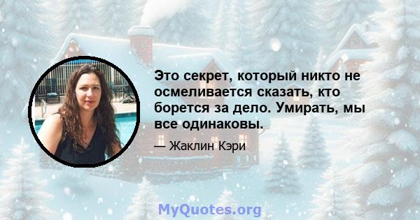 Это секрет, который никто не осмеливается сказать, кто борется за дело. Умирать, мы все одинаковы.