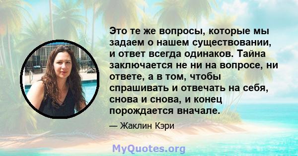 Это те же вопросы, которые мы задаем о нашем существовании, и ответ всегда одинаков. Тайна заключается не ни на вопросе, ни ответе, а в том, чтобы спрашивать и отвечать на себя, снова и снова, и конец порождается