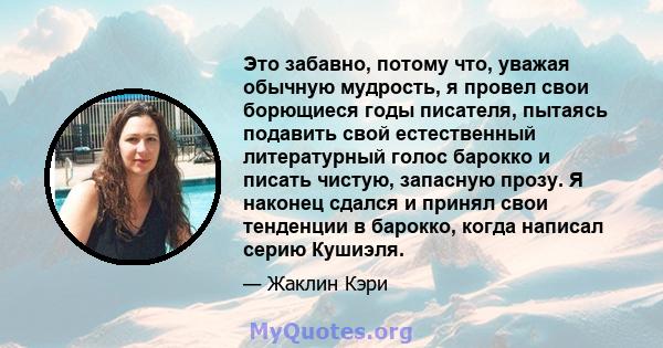 Это забавно, потому что, уважая обычную мудрость, я провел свои борющиеся годы писателя, пытаясь подавить свой естественный литературный голос барокко и писать чистую, запасную прозу. Я наконец сдался и принял свои