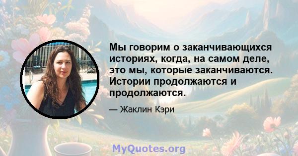 Мы говорим о заканчивающихся историях, когда, на самом деле, это мы, которые заканчиваются. Истории продолжаются и продолжаются.