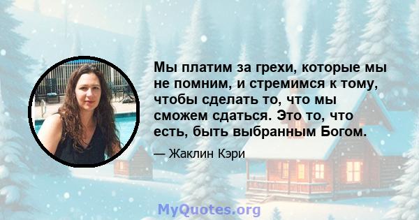 Мы платим за грехи, которые мы не помним, и стремимся к тому, чтобы сделать то, что мы сможем сдаться. Это то, что есть, быть выбранным Богом.