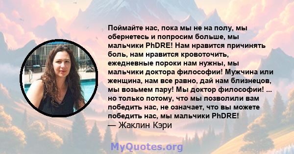 Поймайте нас, пока мы не на полу, мы обернетесь и попросим больше, мы мальчики PhDRE! Нам нравится причинять боль, нам нравится кровоточить, ежедневные пороки нам нужны, мы мальчики доктора философии! Мужчина или