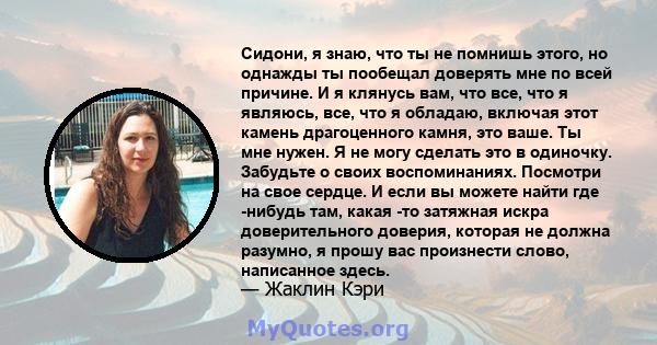 Сидони, я знаю, что ты не помнишь этого, но однажды ты пообещал доверять мне по всей причине. И я клянусь вам, что все, что я являюсь, все, что я обладаю, включая этот камень драгоценного камня, это ваше. Ты мне нужен.