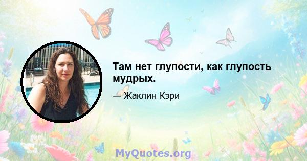 Там нет глупости, как глупость мудрых.