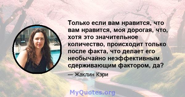 Только если вам нравится, что вам нравится, моя дорогая, что, хотя это значительное количество, происходит только после факта, что делает его необычайно неэффективным сдерживающим фактором, да?