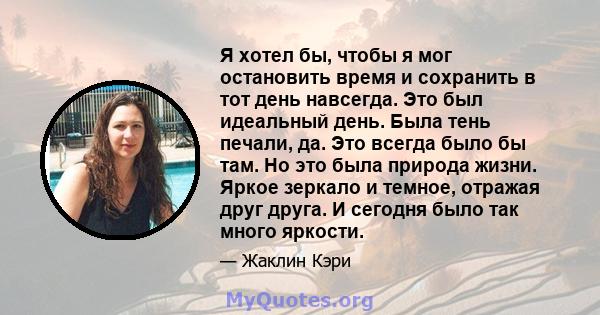 Я хотел бы, чтобы я мог остановить время и сохранить в тот день навсегда. Это был идеальный день. Была тень печали, да. Это всегда было бы там. Но это была природа жизни. Яркое зеркало и темное, отражая друг друга. И