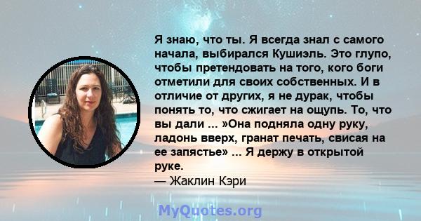 Я знаю, что ты. Я всегда знал с самого начала, выбирался Кушиэль. Это глупо, чтобы претендовать на того, кого боги отметили для своих собственных. И в отличие от других, я не дурак, чтобы понять то, что сжигает на