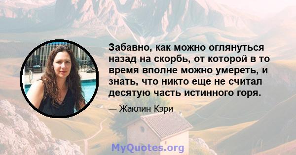 Забавно, как можно оглянуться назад на скорбь, от которой в то время вполне можно умереть, и знать, что никто еще не считал десятую часть истинного горя.