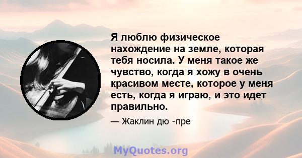 Я люблю физическое нахождение на земле, которая тебя носила. У меня такое же чувство, когда я хожу в очень красивом месте, которое у меня есть, когда я играю, и это идет правильно.