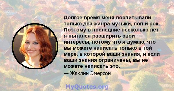 Долгое время меня воспитывали только два жанра музыки, поп и рок. Поэтому в последние несколько лет я пытался расширить свои интересы, потому что я думаю, что вы можете написать только в той мере, в которой ваши знания, 