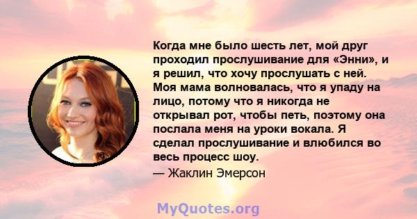 Когда мне было шесть лет, мой друг проходил прослушивание для «Энни», и я решил, что хочу прослушать с ней. Моя мама волновалась, что я упаду на лицо, потому что я никогда не открывал рот, чтобы петь, поэтому она