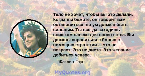 Тело не хочет, чтобы вы это делали. Когда вы бежите, он говорит вам остановиться, но ум должен быть сильным. Ты всегда заходишь слишком далеко для своего тела. Вы должны справиться с болью с помощью стратегии ... это не 