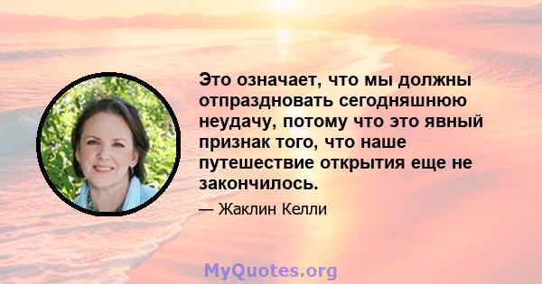 Это означает, что мы должны отпраздновать сегодняшнюю неудачу, потому что это явный признак того, что наше путешествие открытия еще не закончилось.