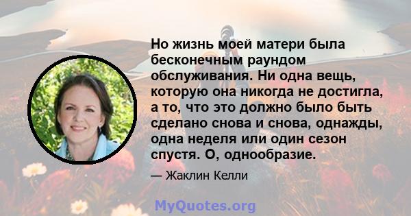 Но жизнь моей матери была бесконечным раундом обслуживания. Ни одна вещь, которую она никогда не достигла, а то, что это должно было быть сделано снова и снова, однажды, одна неделя или один сезон спустя. О, однообразие.