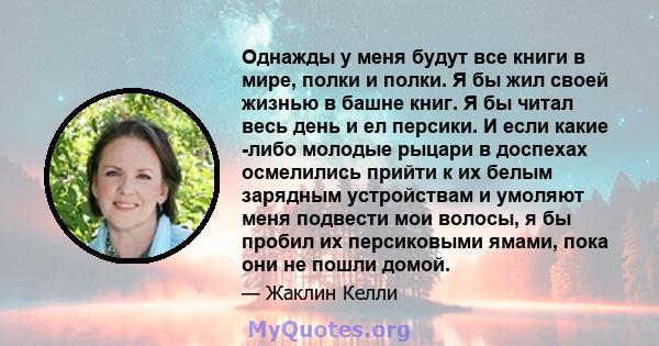 Однажды у меня будут все книги в мире, полки и полки. Я бы жил своей жизнью в башне книг. Я бы читал весь день и ел персики. И если какие -либо молодые рыцари в доспехах осмелились прийти к их белым зарядным устройствам 