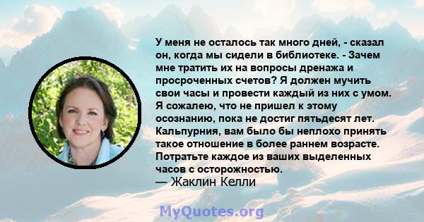 У меня не осталось так много дней, - сказал он, когда мы сидели в библиотеке. - Зачем мне тратить их на вопросы дренажа и просроченных счетов? Я должен мучить свои часы и провести каждый из них с умом. Я сожалею, что не 