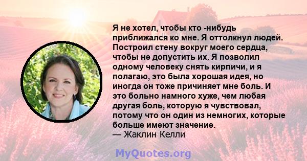 Я не хотел, чтобы кто -нибудь приближался ко мне. Я оттолкнул людей. Построил стену вокруг моего сердца, чтобы не допустить их. Я позволил одному человеку снять кирпичи, и я полагаю, это была хорошая идея, но иногда он