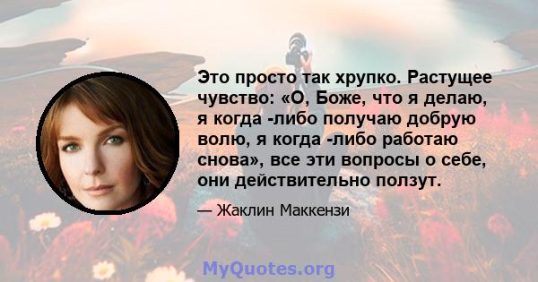 Это просто так хрупко. Растущее чувство: «О, Боже, что я делаю, я когда -либо получаю добрую волю, я когда -либо работаю снова», все эти вопросы о себе, они действительно ползут.