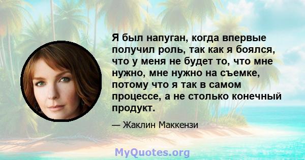 Я был напуган, когда впервые получил роль, так как я боялся, что у меня не будет то, что мне нужно, мне нужно на съемке, потому что я так в самом процессе, а не столько конечный продукт.