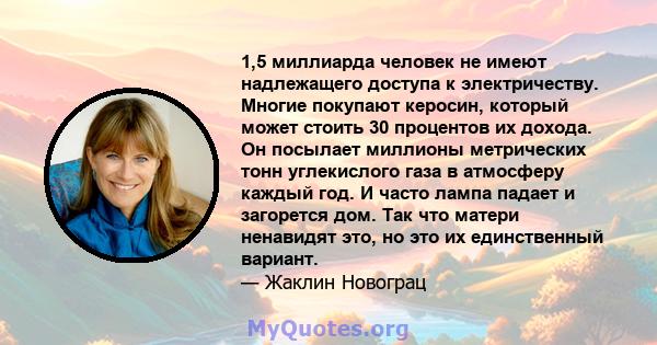 1,5 миллиарда человек не имеют надлежащего доступа к электричеству. Многие покупают керосин, который может стоить 30 процентов их дохода. Он посылает миллионы метрических тонн углекислого газа в атмосферу каждый год. И