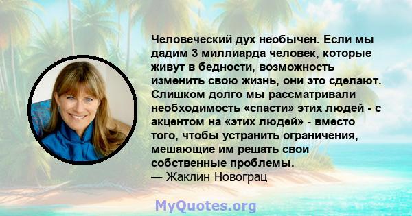 Человеческий дух необычен. Если мы дадим 3 миллиарда человек, которые живут в бедности, возможность изменить свою жизнь, они это сделают. Слишком долго мы рассматривали необходимость «спасти» этих людей - с акцентом на